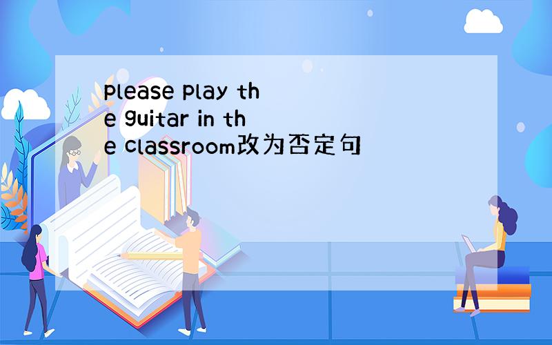 please play the guitar in the classroom改为否定句