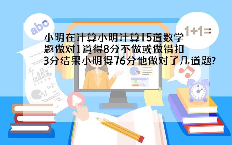 小明在计算小明计算15道数学题做对1道得8分不做或做错扣3分结果小明得76分他做对了几道题?