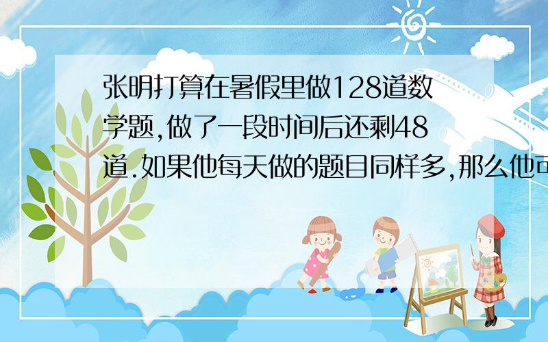 张明打算在暑假里做128道数学题,做了一段时间后还剩48道.如果他每天做的题目同样多,那么他可能已做了几天