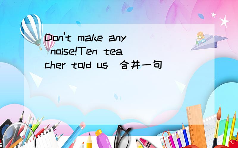 Don't make any noise!Ten teacher told us(合并一句)