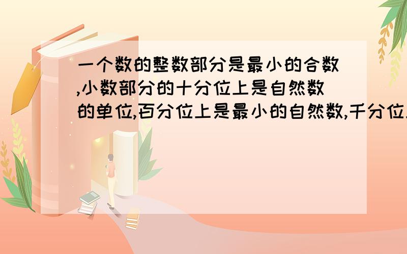 一个数的整数部分是最小的合数,小数部分的十分位上是自然数的单位,百分位上是最小的自然数,千分位上是最小的质数,这个数是【