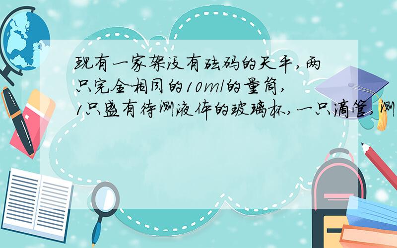 现有一家架没有砝码的天平,两只完全相同的10ml的量筒,1只盛有待测液体的玻璃杯,一只滴管,测液体密度