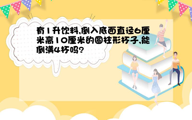 有1升饮料,倒入底面直径6厘米高10厘米的圆柱形杯子,能倒满4杯吗?