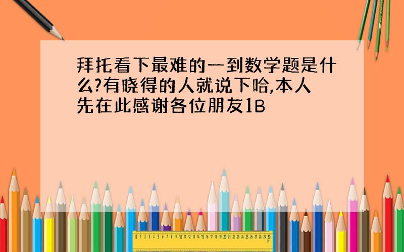 拜托看下最难的一到数学题是什么?有晓得的人就说下哈,本人先在此感谢各位朋友1B