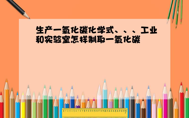 生产一氧化碳化学式、、、工业和实验室怎样制取一氧化碳