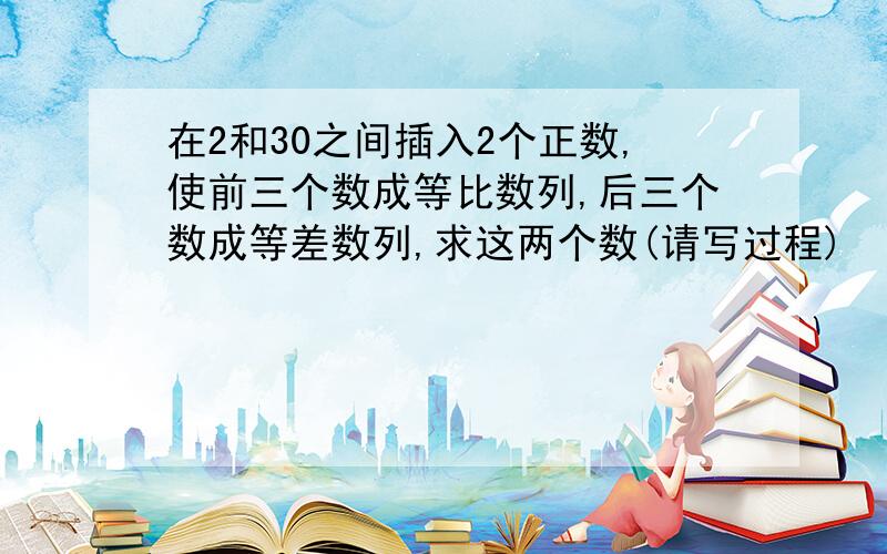 在2和30之间插入2个正数,使前三个数成等比数列,后三个数成等差数列,求这两个数(请写过程)