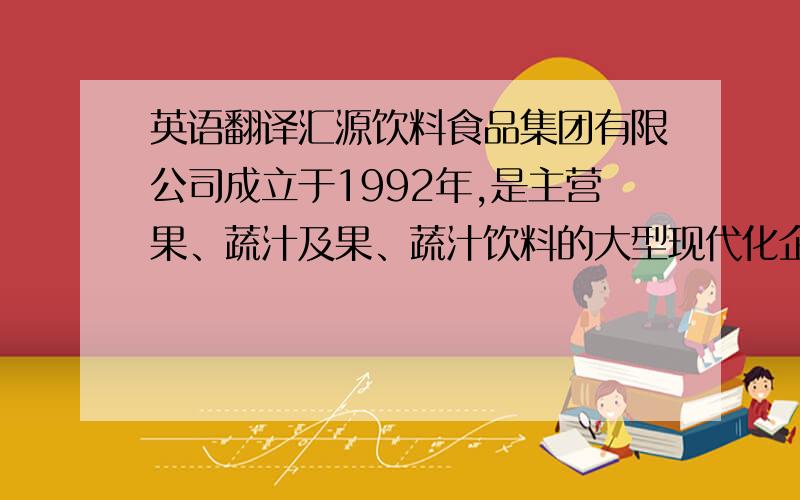 英语翻译汇源饮料食品集团有限公司成立于1992年,是主营果、蔬汁及果、蔬汁饮料的大型现代化企业集团.自成立以来,汇源集团