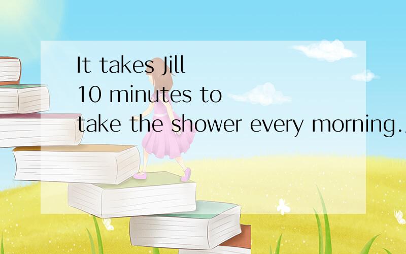 It takes Jill 10 minutes to take the shower every morning.为什