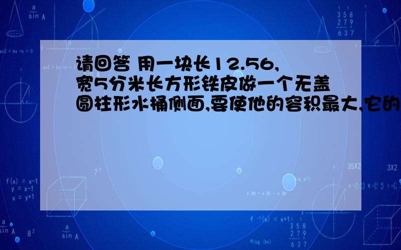 请回答 用一块长12.56,宽5分米长方形铁皮做一个无盖圆柱形水桶侧面,要使他的容积最大,它的高应该是多少