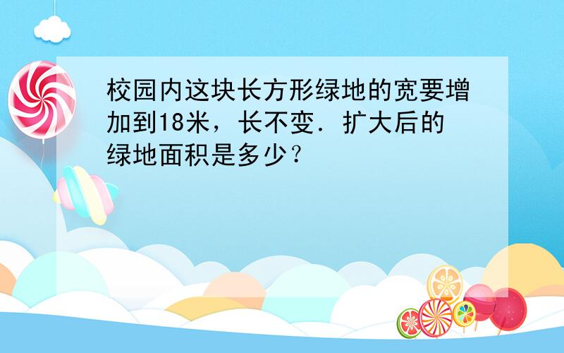 校园内这块长方形绿地的宽要增加到18米，长不变．扩大后的绿地面积是多少？