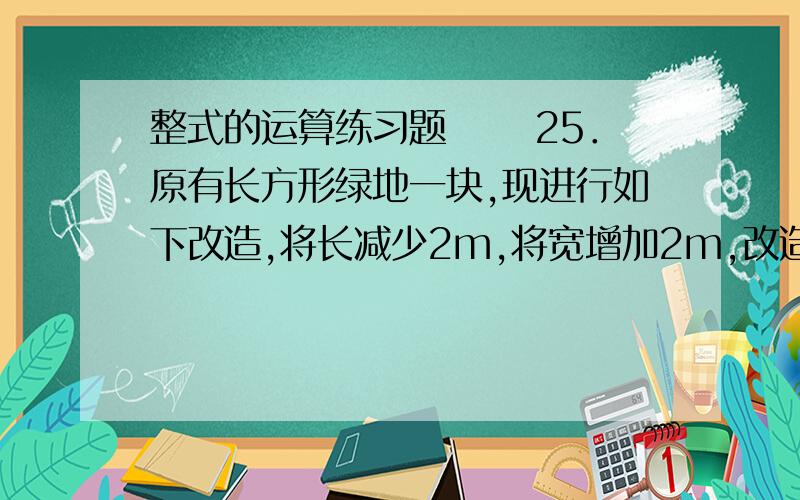 整式的运算练习题 　　25．原有长方形绿地一块,现进行如下改造,将长减少2m,将宽增加2m,改造后得到一块