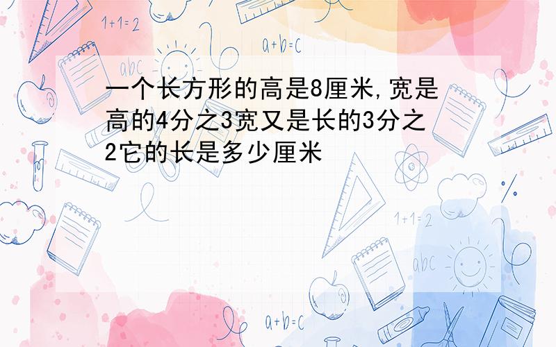 一个长方形的高是8厘米,宽是高的4分之3宽又是长的3分之2它的长是多少厘米