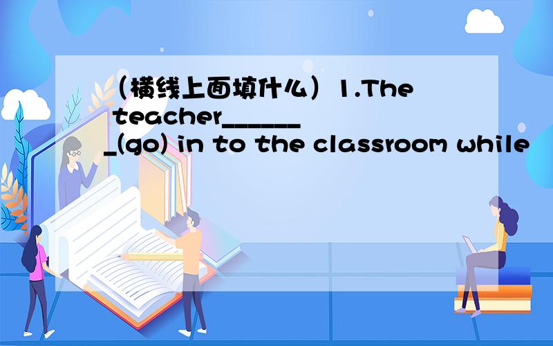 （横线上面填什么）1.The teacher_______(go) in to the classroom while