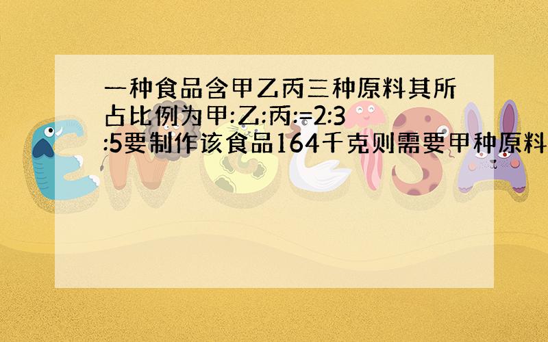 一种食品含甲乙丙三种原料其所占比例为甲:乙:丙:=2:3:5要制作该食品164千克则需要甲种原料多少千克?