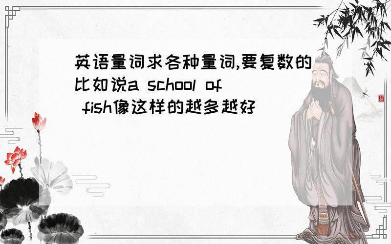 英语量词求各种量词,要复数的比如说a school of fish像这样的越多越好