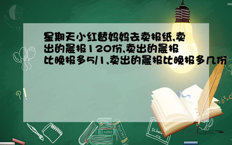 星期天小红替妈妈去卖报纸,卖出的晨报120份,卖出的晨报比晚报多5/1,卖出的晨报比晚报多几份