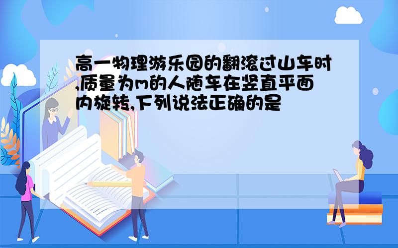 高一物理游乐园的翻滚过山车时,质量为m的人随车在竖直平面内旋转,下列说法正确的是