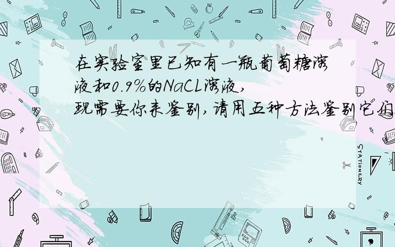 在实验室里已知有一瓶葡萄糖溶液和0.9%的NaCL溶液,现需要你来鉴别,请用五种方法鉴别它们!