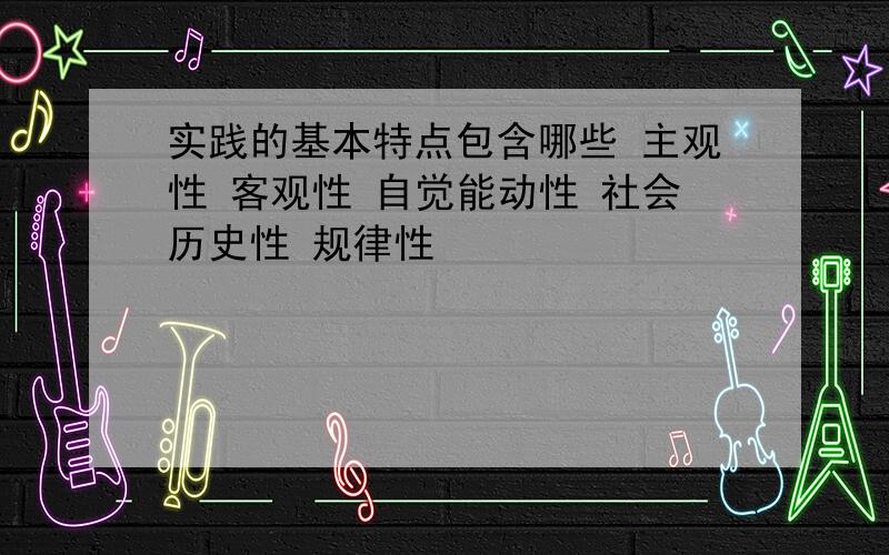 实践的基本特点包含哪些 主观性 客观性 自觉能动性 社会历史性 规律性