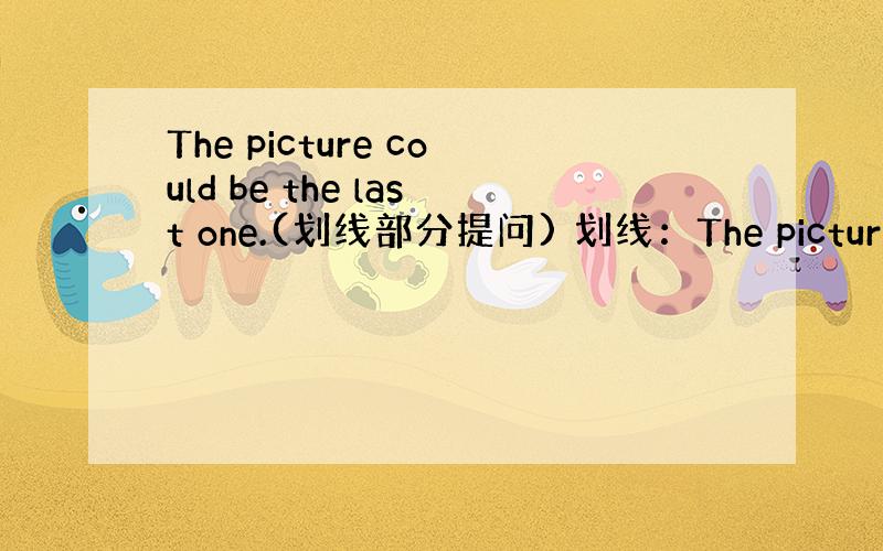 The picture could be the last one.(划线部分提问) 划线：The picture ._