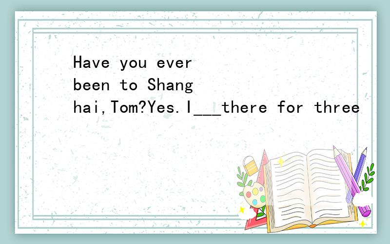 Have you ever been to Shang hai,Tom?Yes.I___there for three