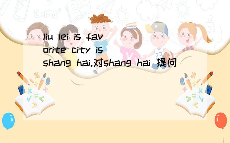 liu lei is favorite city is shang hai.对shang hai 提问