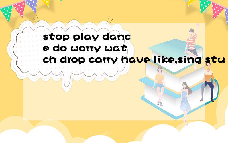 stop play dance do worry watch drop carry have like,sing stu