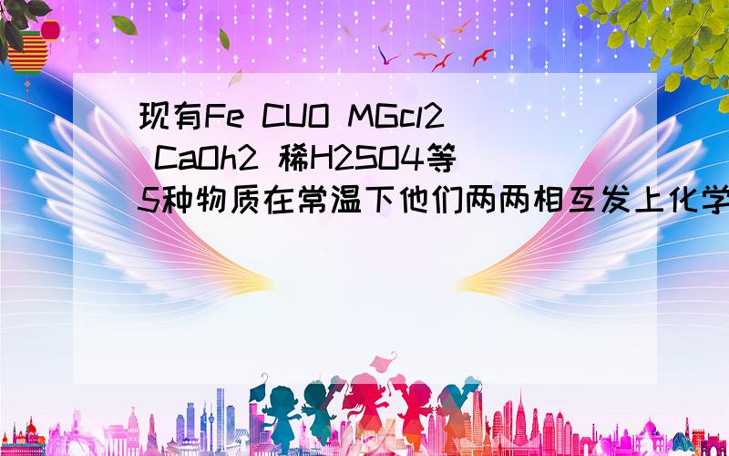 现有Fe CUO MGcl2 CaOh2 稀H2SO4等5种物质在常温下他们两两相互发上化学反应有 A.7个 B.6个