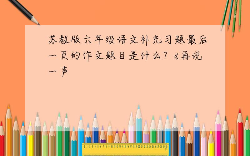 苏教版六年级语文补充习题最后一页的作文题目是什么?《再说一声