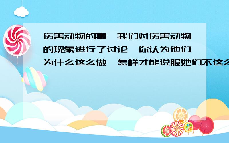 伤害动物的事】我们对伤害动物的现象进行了讨论,你认为他们为什么这么做,怎样才能说服她们不这么做?写 300字以上