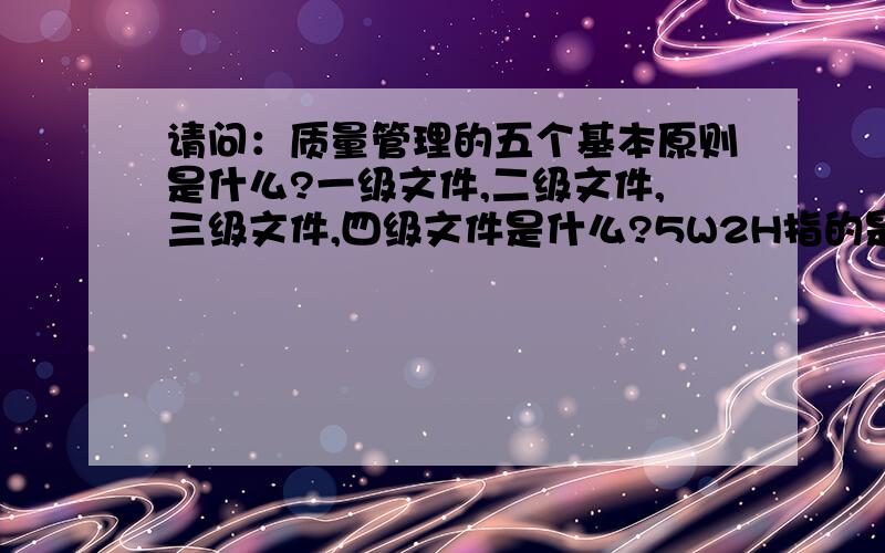 请问：质量管理的五个基本原则是什么?一级文件,二级文件,三级文件,四级文件是什么?5W2H指的是什么...