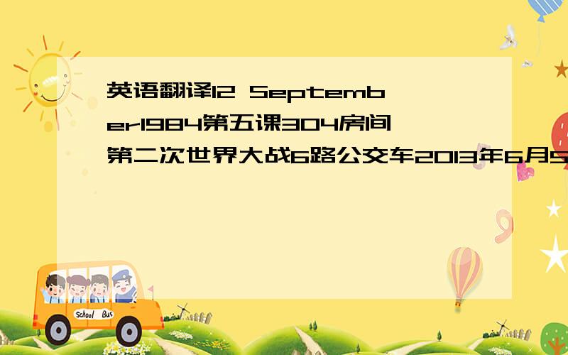 英语翻译12 September1984第五课304房间第二次世界大战6路公交车2013年6月5号还有第45中学1985