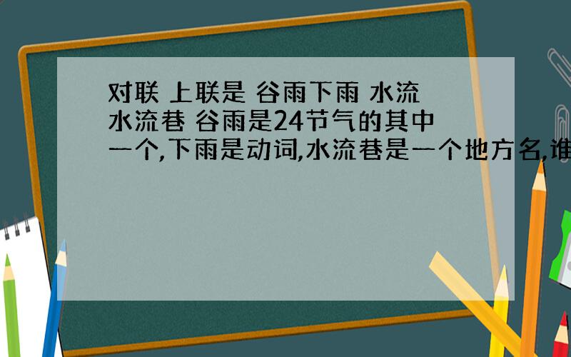 对联 上联是 谷雨下雨 水流水流巷 谷雨是24节气的其中一个,下雨是动词,水流巷是一个地方名,谁能对出下