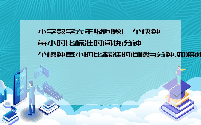 小学数学六年级问题!一个快钟每小时比标准时间快1分钟,一个慢钟每小时比标准时间慢3分钟.如将两个中同时调到标准时间,结果