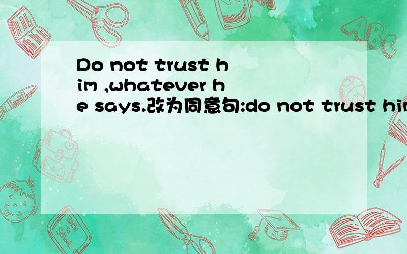 Do not trust him ,whatever he says.改为同意句:do not trust him ,_