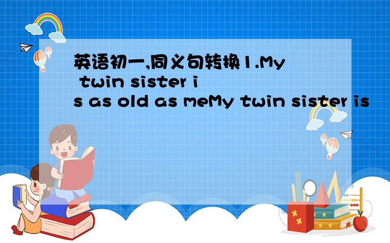 英语初一,同义句转换1.My twin sister is as old as meMy twin sister is