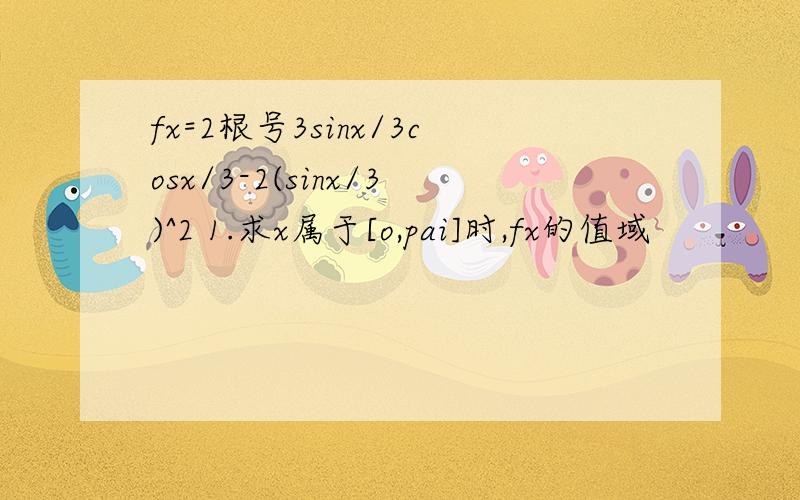 fx=2根号3sinx/3cosx/3-2(sinx/3)^2 1.求x属于[o,pai]时,fx的值域