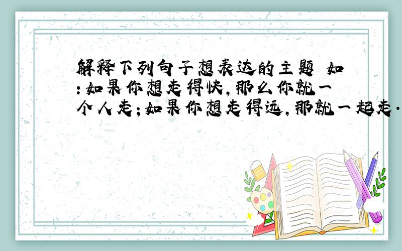 解释下列句子想表达的主题 如：如果你想走得快,那么你就一个人走；如果你想走得远,那就一起走.（团结）