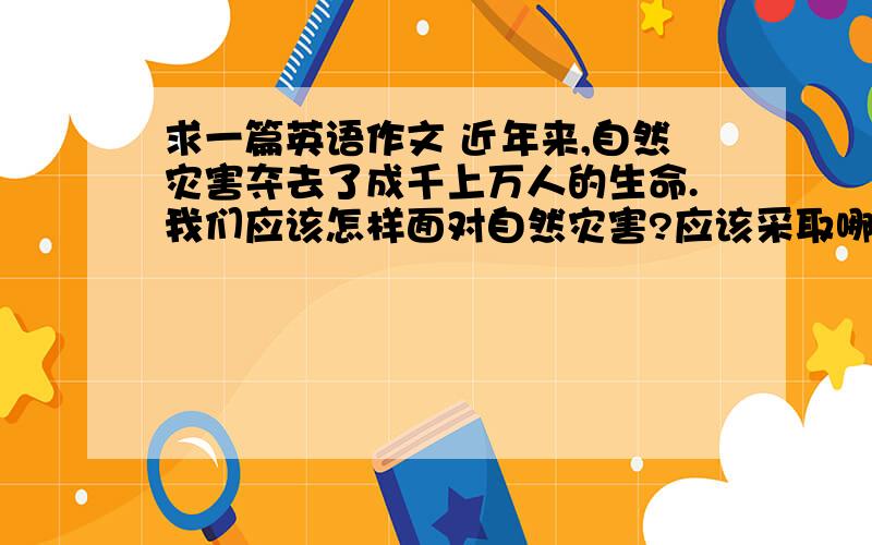 求一篇英语作文 近年来,自然灾害夺去了成千上万人的生命.我们应该怎样面对自然灾害?应该采取哪些措施?