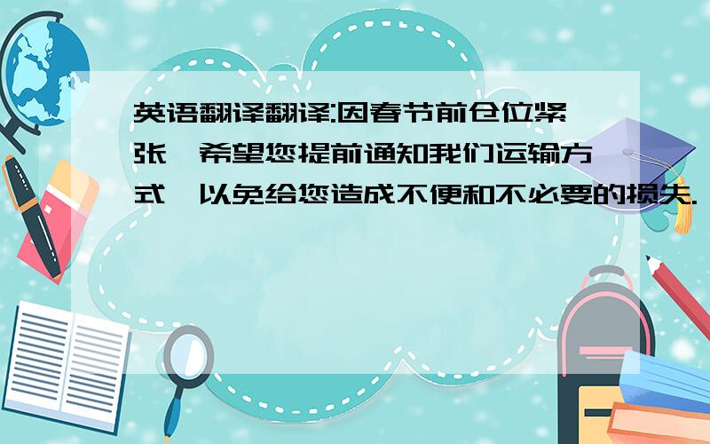 英语翻译翻译:因春节前仓位紧张,希望您提前通知我们运输方式,以免给您造成不便和不必要的损失.