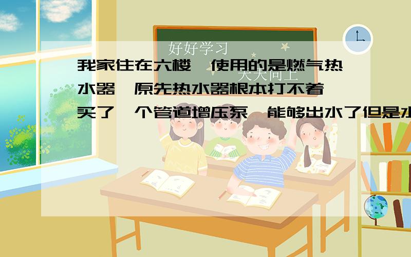 我家住在六楼,使用的是燃气热水器,原先热水器根本打不着,买了一个管道增压泵,能够出水了但是水流仍然较小,水非常的烫.是不