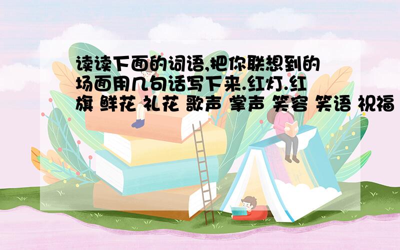 读读下面的词语,把你联想到的场面用几句话写下来.红灯.红旗 鲜花 礼花 歌声 掌声 笑容 笑语 祝福 祝愿