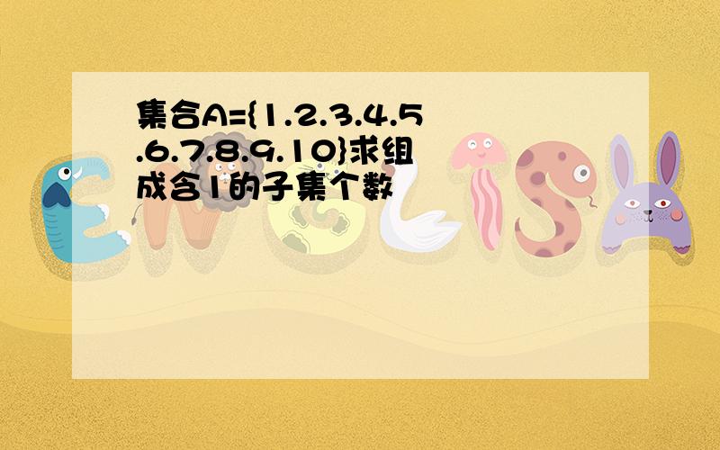 集合A={1.2.3.4.5.6.7.8.9.10}求组成含1的子集个数