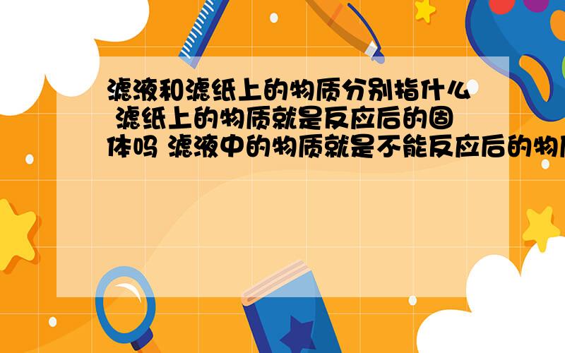 滤液和滤纸上的物质分别指什么 滤纸上的物质就是反应后的固体吗 滤液中的物质就是不能反应后的物质