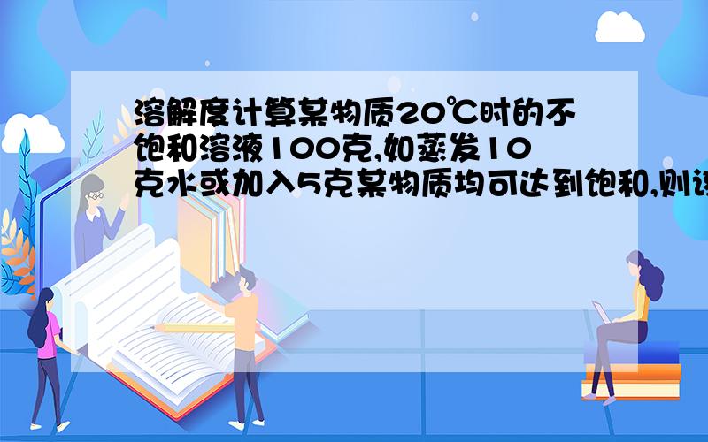 溶解度计算某物质20℃时的不饱和溶液100克,如蒸发10克水或加入5克某物质均可达到饱和,则该物质在20℃时的溶解度是多