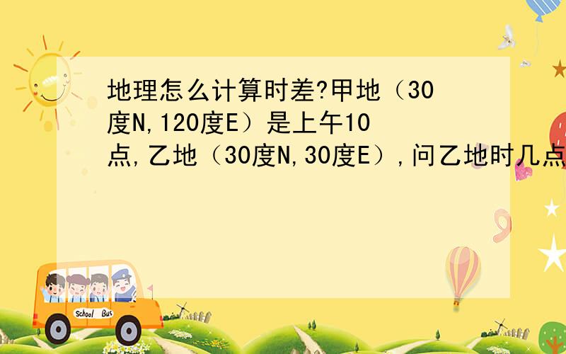 地理怎么计算时差?甲地（30度N,120度E）是上午10点,乙地（30度N,30度E）,问乙地时几点?