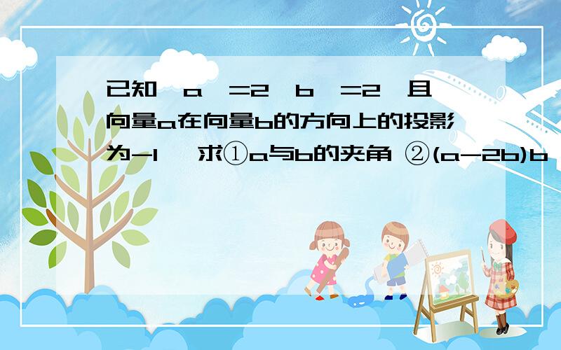 已知丨a丨=2丨b丨=2,且向量a在向量b的方向上的投影为-1, 求①a与b的夹角 ②(a-2b)b 请帮忙写下过程