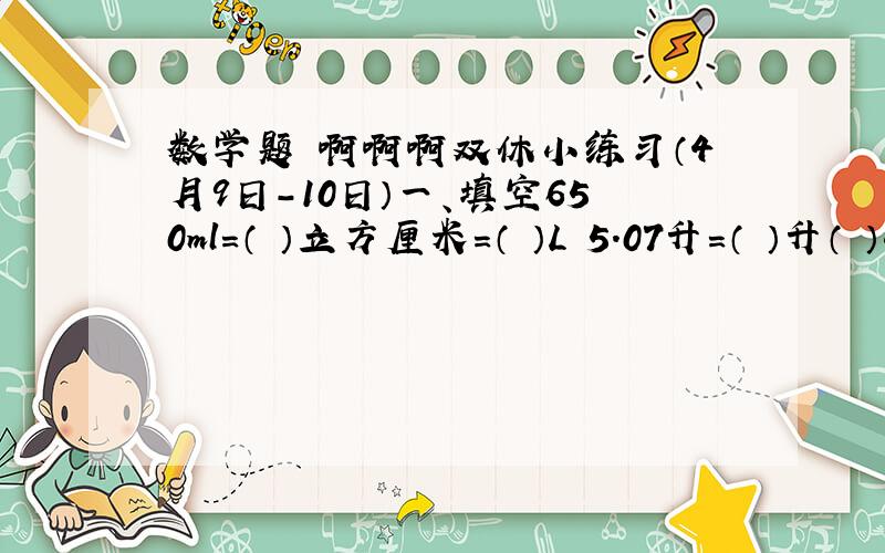 数学题 啊啊啊双休小练习（4月9日-10日）一、填空650ml=（ ）立方厘米=（ ）L 5.07升=（ ）升（ ）毫升