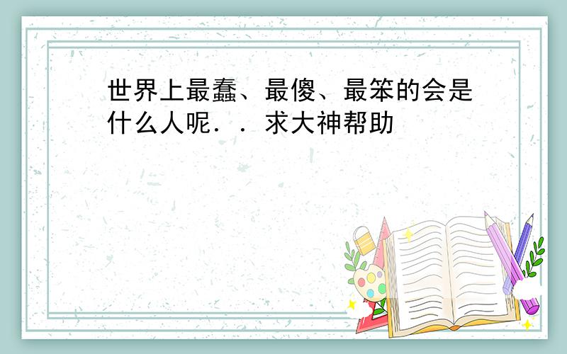 世界上最蠢、最傻、最笨的会是什么人呢．．求大神帮助