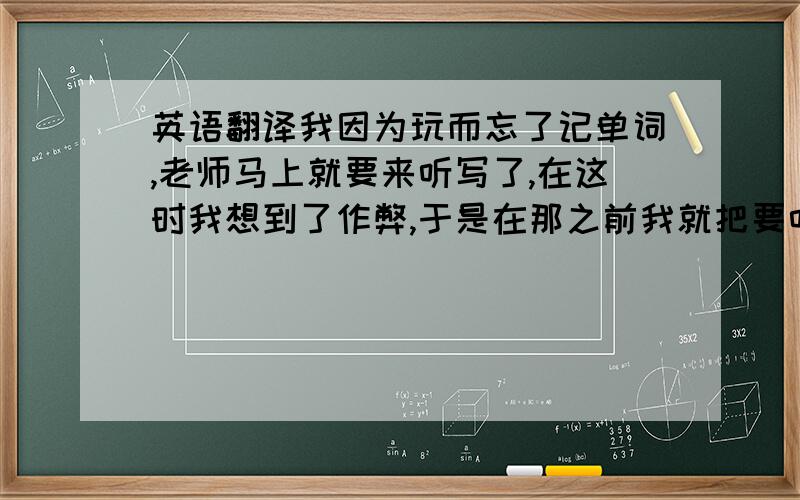 英语翻译我因为玩而忘了记单词,老师马上就要来听写了,在这时我想到了作弊,于是在那之前我就把要听写的单词放在了本子下,但还